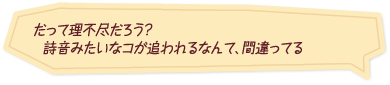 「だって理不尽だろう？　詩音みたいなコが追われるなんて、間違ってる」