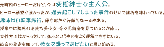 元町内のヒーローだけど、今は変態紳士な主人公。ヒーロー願望が強かったが、過去起こしてしまった事件のせいで挫折を味わっている。趣味は自転車旅行。帰宅部だが行動的な一面もある。授業中に隣席の清楚な美少女・奈々見詩音を見つめるのが癒し。女性方面はからっきしで、恋心というものをよく理解できずにいる。詩音の秘密を知って、彼女を護ってあげたいと思い始める。