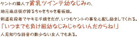 ケントの隣人で貧乳ツインテ幼なじみの、地元商店街が誇るちゃきちゃき看板娘。剣道有段者でヤキモチ焼きだが、いつもケントの事を心配し励ましてくれる。「いつまでも負け組幼なじみじゃないんだからね！」人見知りな詩音の数少ない友人でもある。