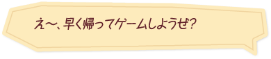 「え～、早く帰ってゲームしようぜ？」