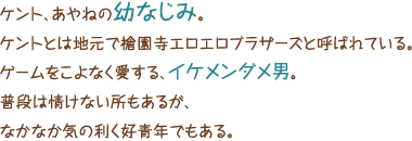 ケント、あやねの幼なじみ。ケントとは地元で槍園寺エロエロブラザーズと呼ばれている。ゲームをこよなく愛する、イケメンダメ男。普段は情けない所もあるが、なかなか気の利く好青年でもある。