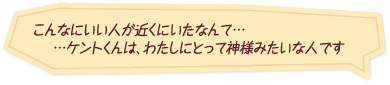 「こんなにいい人が近くにいたなんて……ケントくんは、わたしにとって神様みたいな人です」