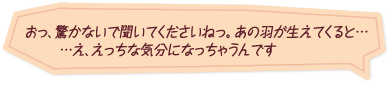 「おっ、驚かないで聞いてくださいねっ。あの羽が生えてくると……え、えっちな気分になっちゃうんです」