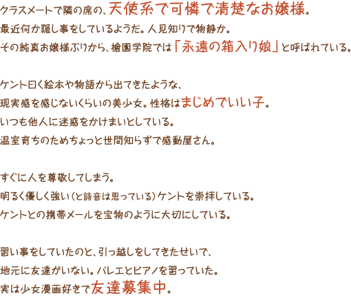 クラスメートで隣の席の、天使系で可憐で清楚なお嬢様。最近何か隠し事をしているようだ。人見知りで物静か。その純真お嬢様ぶりから、槍園学院では「永遠の箱入り娘」と呼ばれている。ケント曰く絵本や物語から出てきたような、現実感を感じないくらいの美少女。性格はまじめでいい子。いつも他人に迷惑をかけまいとしている。温室育ちのためちょっと世間知らずで感動屋さん。すぐに人を尊敬してしまう。明るく優しく強い（と詩音は思っている）ケントを崇拝している。ケントとの携帯メールを宝物のように大切にしている。習い事をしていたのと、引っ越しをしてきたせいで、地元に友達がいない。バレエとピアノを習っていた。実は少女漫画好きで友達募集中。