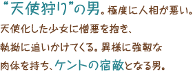 “天使狩り”の男。極度に人相が悪い。天使化した少女に憎悪を抱き、執拗に追いかけてくる。異様に強靱な肉体を持ち、ケントの宿敵となる男。