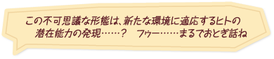 「この不可思議な形態は、新たな環境に適応するヒトの潜在能力の発現……？フゥー……まるでおとぎ話ね」