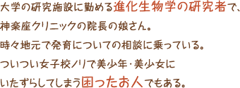 大学の研究施設に勤める進化生物学の研究者で、神楽座クリニックの院長の娘さん。時々地元で発育についての相談に乗っている。ついつい女子校ノリで美少年・美少女にいたずらしてしまう困ったお人でもある。