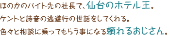 ほのかのバイト先の社長で、仙台のホテル王。ケントと詩音の逃避行の世話をしてくれる。色々と相談に乗ってもらう事になる頼れるおじさん。