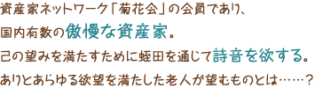 資産家ネットワーク「菊花会」の会員であり、国内有数の傲慢な資産家。己の望みを満たすために蛭田を通じて詩音を欲する。ありとあらゆる欲望を満たした老人が望むものとは……？