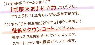 （１）全国のＰＣゲームショップで『制服天使』を予約してください。すでに予約された方ももちろん参加可能です。（２）下の「予約特典壁紙をDLする」ボタンを押して、壁紙をダウンロードしてください。壁紙はZIP圧縮形式で、ワイド、スクエア、スマートフォン用の画像が入っています。