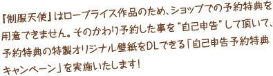 『制服天使』はロープライス作品のため、ショップでの予約特典を用意できません。そのかわり予約した事を“自己申告”して頂いて、予約特典の特製オリジナル壁紙をＤＬできる「自己申告予約特典キャンペーン」を実施いたします！