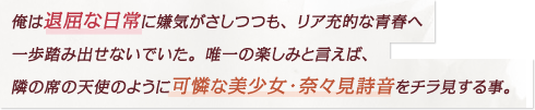 俺は退屈な日常に嫌気がさしつつも、リア充的な青春へ一歩踏み出せないでいた。唯一の楽しみと言えば、隣の席の天使のように可憐な美少女・奈々見詩音をチラ見する事。