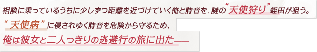 相談に乗っているうちに少しずつ距離を近づけていく俺と詩音を、謎の“天使狩り”蛭田が狙う。“天使病”に侵されゆく彼女を危険から守るため、俺は彼女と二人っきりの逃避行の旅に出た――